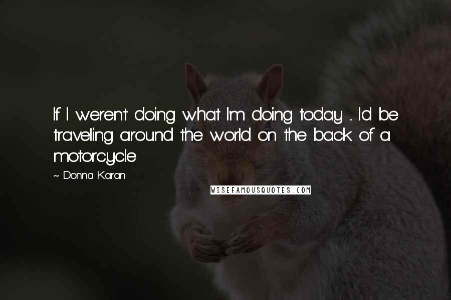 Donna Karan Quotes: If I weren't doing what I'm doing today ... I'd be traveling around the world on the back of a motorcycle.