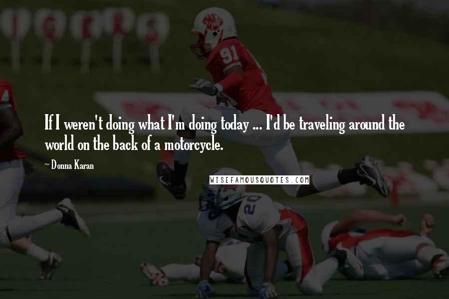 Donna Karan Quotes: If I weren't doing what I'm doing today ... I'd be traveling around the world on the back of a motorcycle.
