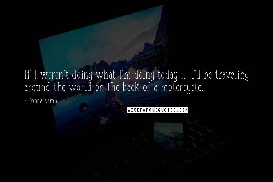 Donna Karan Quotes: If I weren't doing what I'm doing today ... I'd be traveling around the world on the back of a motorcycle.