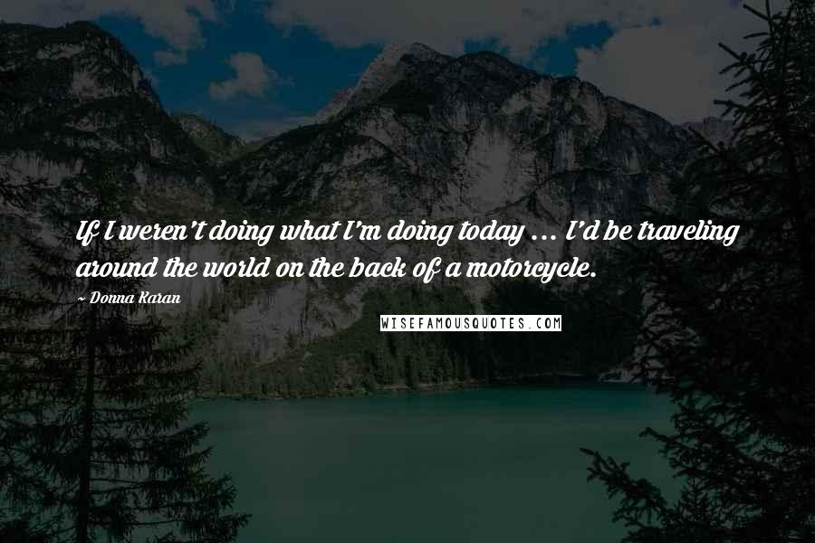 Donna Karan Quotes: If I weren't doing what I'm doing today ... I'd be traveling around the world on the back of a motorcycle.