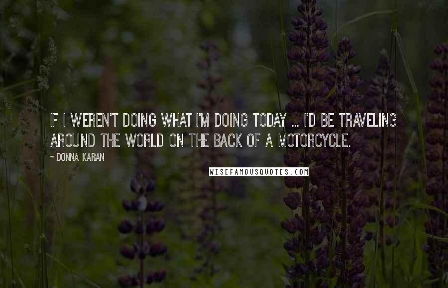 Donna Karan Quotes: If I weren't doing what I'm doing today ... I'd be traveling around the world on the back of a motorcycle.