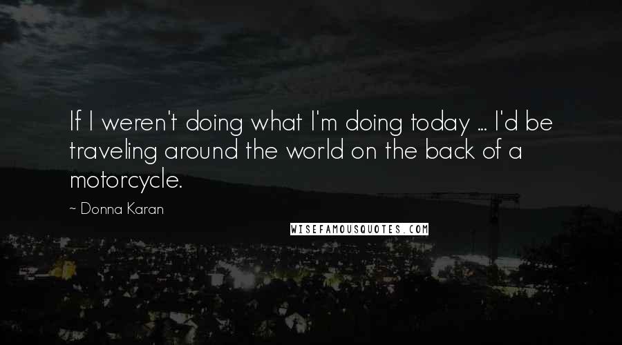Donna Karan Quotes: If I weren't doing what I'm doing today ... I'd be traveling around the world on the back of a motorcycle.