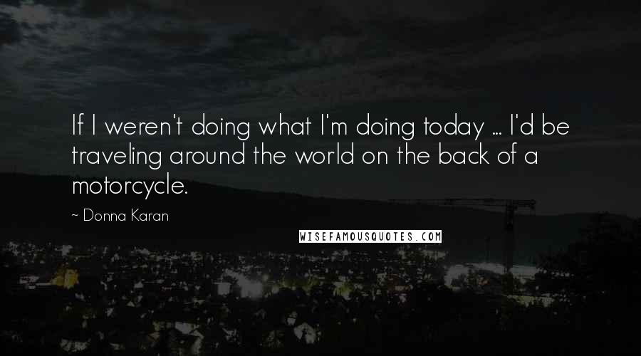 Donna Karan Quotes: If I weren't doing what I'm doing today ... I'd be traveling around the world on the back of a motorcycle.