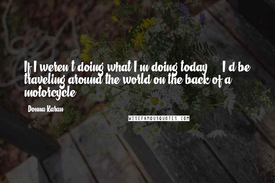 Donna Karan Quotes: If I weren't doing what I'm doing today ... I'd be traveling around the world on the back of a motorcycle.