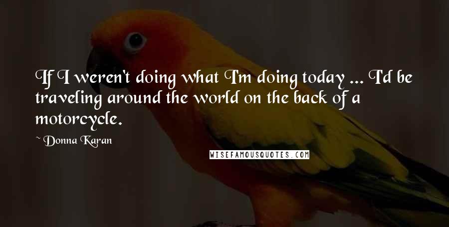 Donna Karan Quotes: If I weren't doing what I'm doing today ... I'd be traveling around the world on the back of a motorcycle.