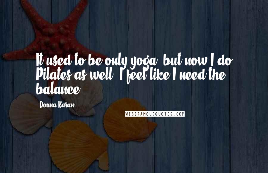 Donna Karan Quotes: It used to be only yoga, but now I do Pilates as well; I feel like I need the balance.