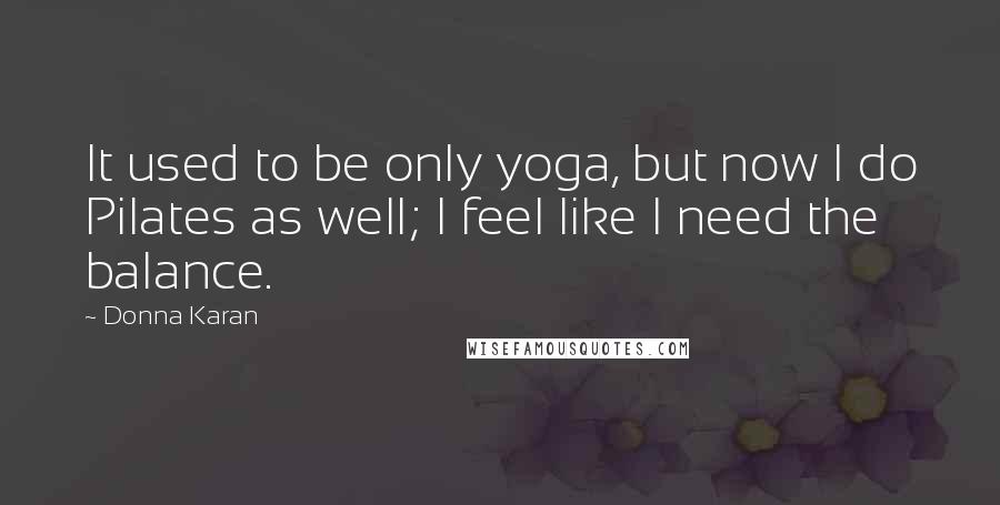 Donna Karan Quotes: It used to be only yoga, but now I do Pilates as well; I feel like I need the balance.