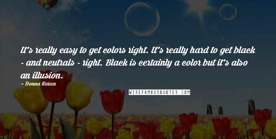 Donna Karan Quotes: It's really easy to get colors right. It's really hard to get black - and neutrals - right. Black is certainly a color but it's also an illusion.