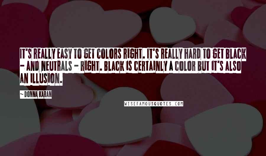 Donna Karan Quotes: It's really easy to get colors right. It's really hard to get black - and neutrals - right. Black is certainly a color but it's also an illusion.