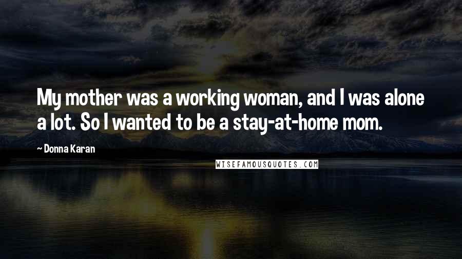 Donna Karan Quotes: My mother was a working woman, and I was alone a lot. So I wanted to be a stay-at-home mom.