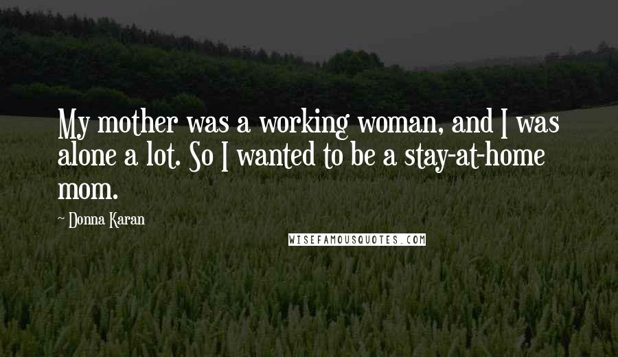 Donna Karan Quotes: My mother was a working woman, and I was alone a lot. So I wanted to be a stay-at-home mom.