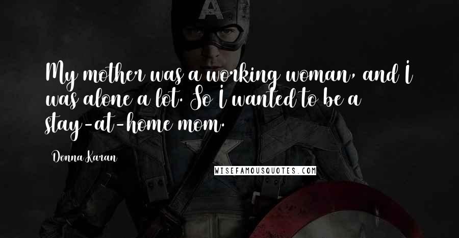 Donna Karan Quotes: My mother was a working woman, and I was alone a lot. So I wanted to be a stay-at-home mom.