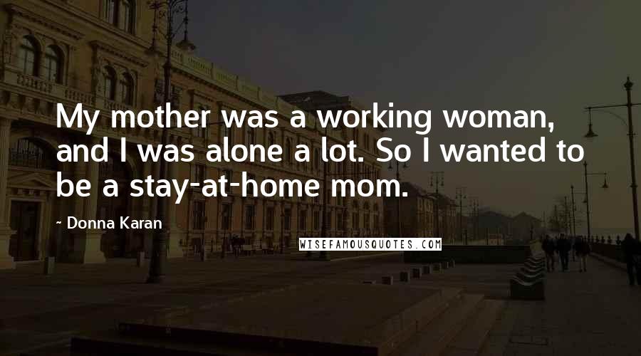 Donna Karan Quotes: My mother was a working woman, and I was alone a lot. So I wanted to be a stay-at-home mom.