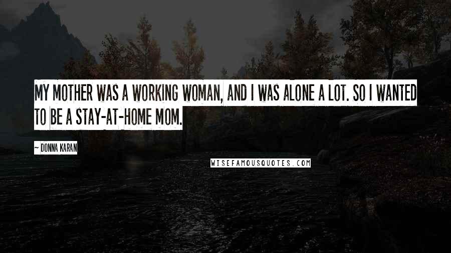 Donna Karan Quotes: My mother was a working woman, and I was alone a lot. So I wanted to be a stay-at-home mom.