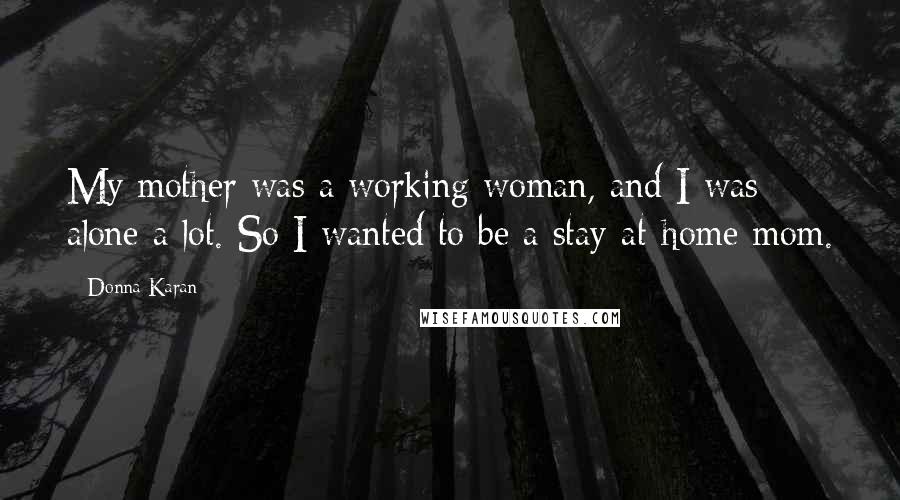 Donna Karan Quotes: My mother was a working woman, and I was alone a lot. So I wanted to be a stay-at-home mom.