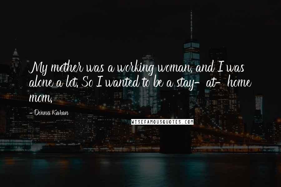 Donna Karan Quotes: My mother was a working woman, and I was alone a lot. So I wanted to be a stay-at-home mom.