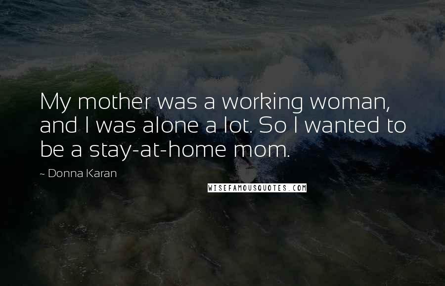 Donna Karan Quotes: My mother was a working woman, and I was alone a lot. So I wanted to be a stay-at-home mom.