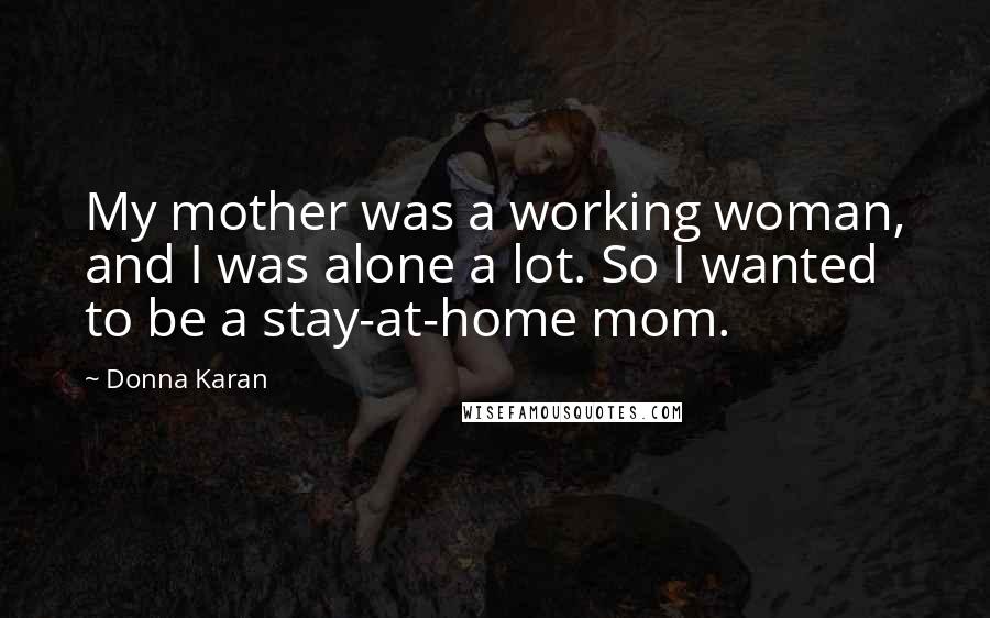 Donna Karan Quotes: My mother was a working woman, and I was alone a lot. So I wanted to be a stay-at-home mom.