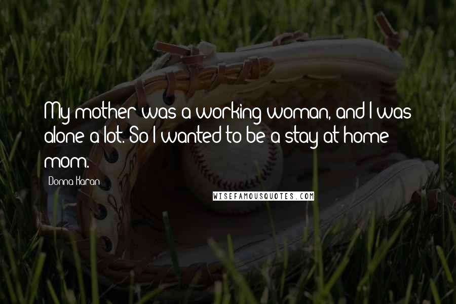 Donna Karan Quotes: My mother was a working woman, and I was alone a lot. So I wanted to be a stay-at-home mom.