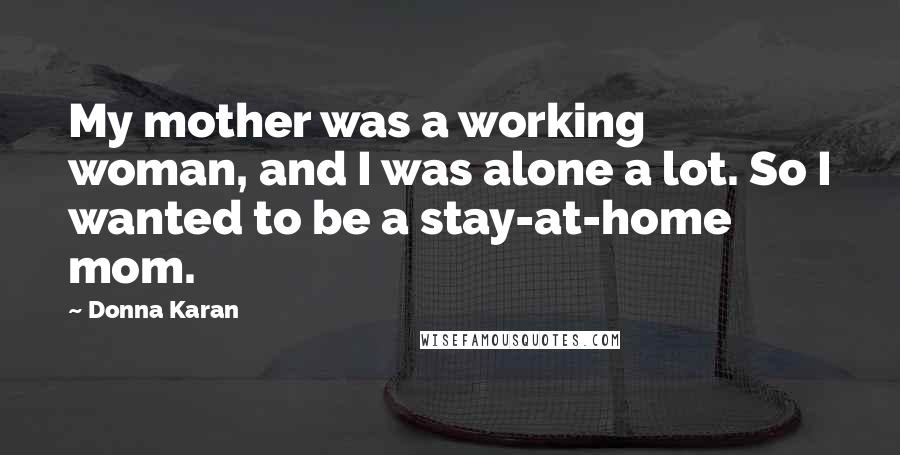 Donna Karan Quotes: My mother was a working woman, and I was alone a lot. So I wanted to be a stay-at-home mom.