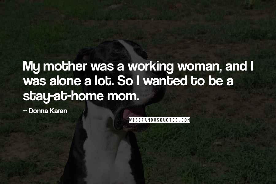 Donna Karan Quotes: My mother was a working woman, and I was alone a lot. So I wanted to be a stay-at-home mom.