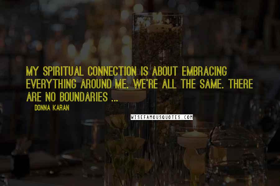 Donna Karan Quotes: My spiritual connection is about embracing everything around me. We're all the same. There are no boundaries ...