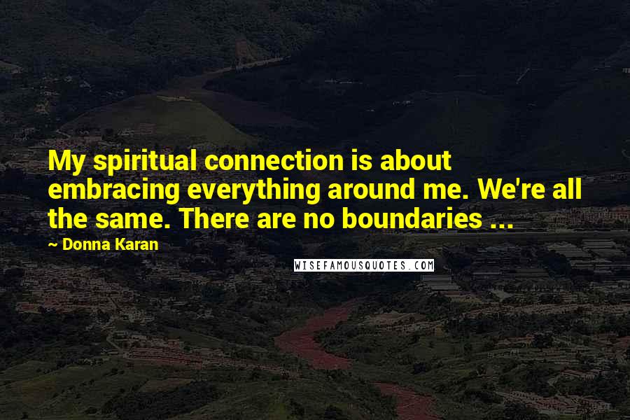 Donna Karan Quotes: My spiritual connection is about embracing everything around me. We're all the same. There are no boundaries ...