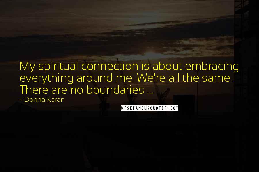 Donna Karan Quotes: My spiritual connection is about embracing everything around me. We're all the same. There are no boundaries ...