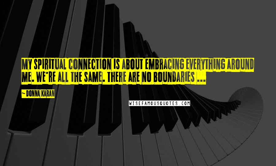 Donna Karan Quotes: My spiritual connection is about embracing everything around me. We're all the same. There are no boundaries ...