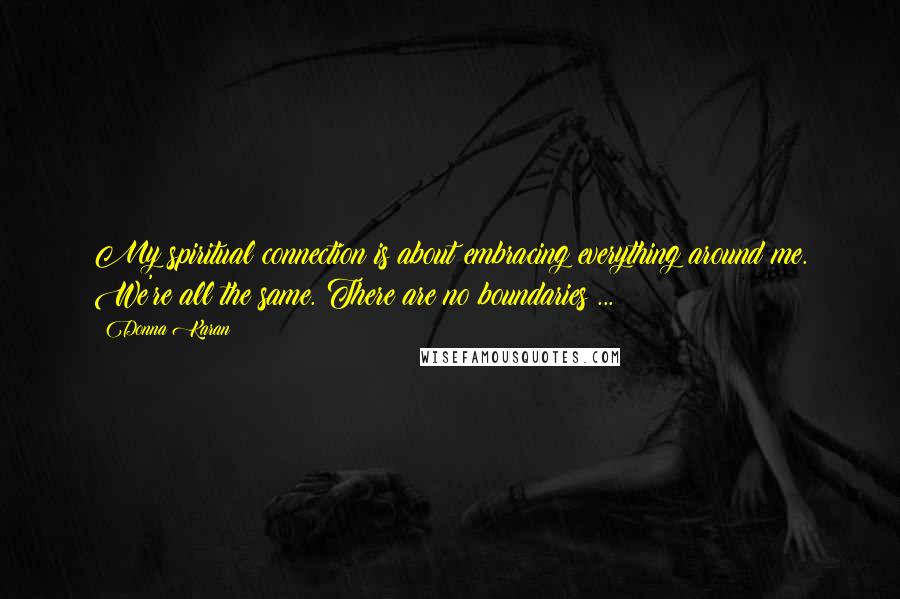 Donna Karan Quotes: My spiritual connection is about embracing everything around me. We're all the same. There are no boundaries ...