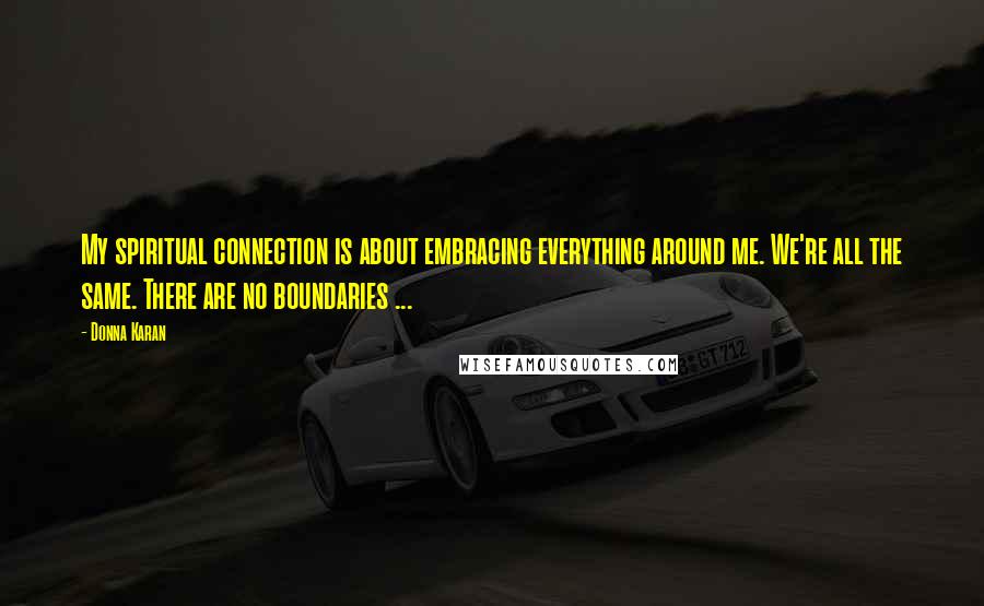 Donna Karan Quotes: My spiritual connection is about embracing everything around me. We're all the same. There are no boundaries ...