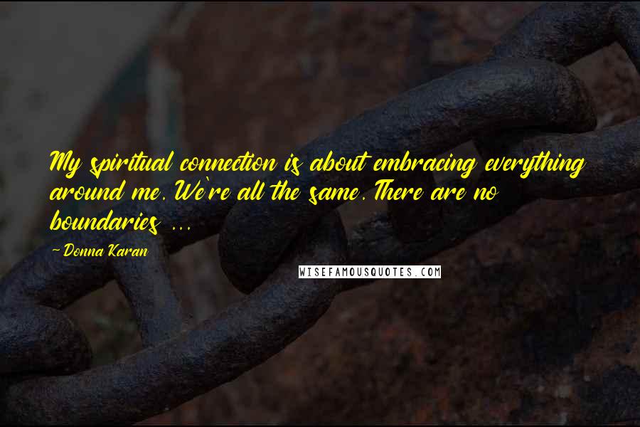 Donna Karan Quotes: My spiritual connection is about embracing everything around me. We're all the same. There are no boundaries ...