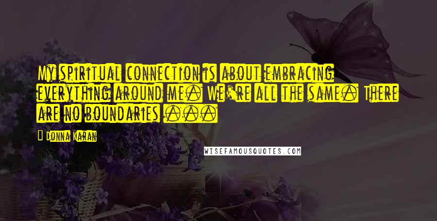 Donna Karan Quotes: My spiritual connection is about embracing everything around me. We're all the same. There are no boundaries ...