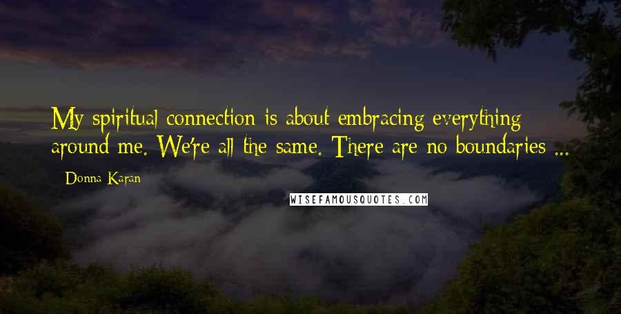 Donna Karan Quotes: My spiritual connection is about embracing everything around me. We're all the same. There are no boundaries ...