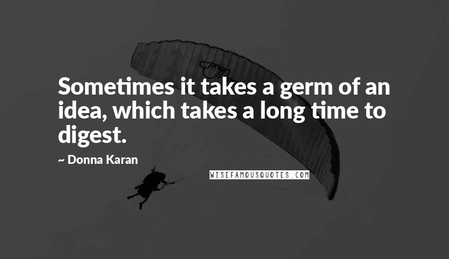 Donna Karan Quotes: Sometimes it takes a germ of an idea, which takes a long time to digest.