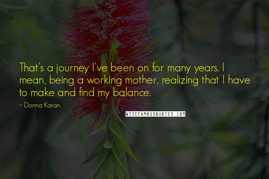 Donna Karan Quotes: That's a journey I've been on for many years. I mean, being a working mother, realizing that I have to make and find my balance.