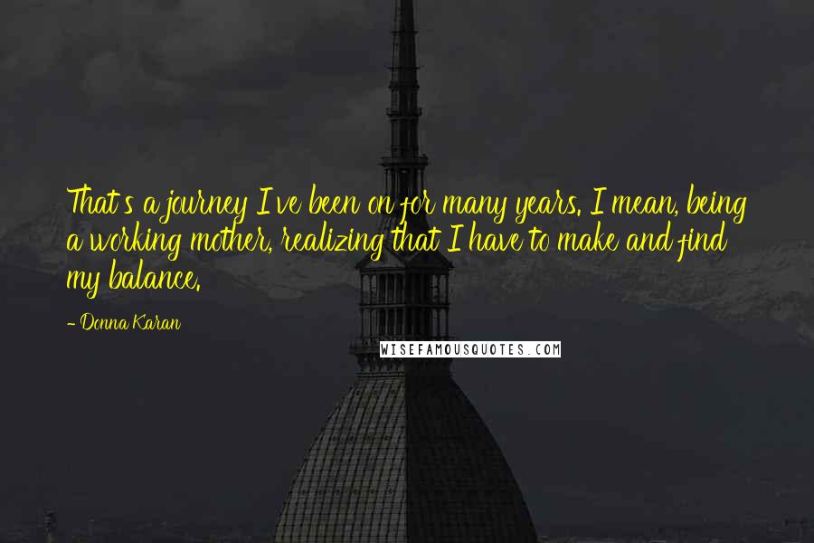 Donna Karan Quotes: That's a journey I've been on for many years. I mean, being a working mother, realizing that I have to make and find my balance.