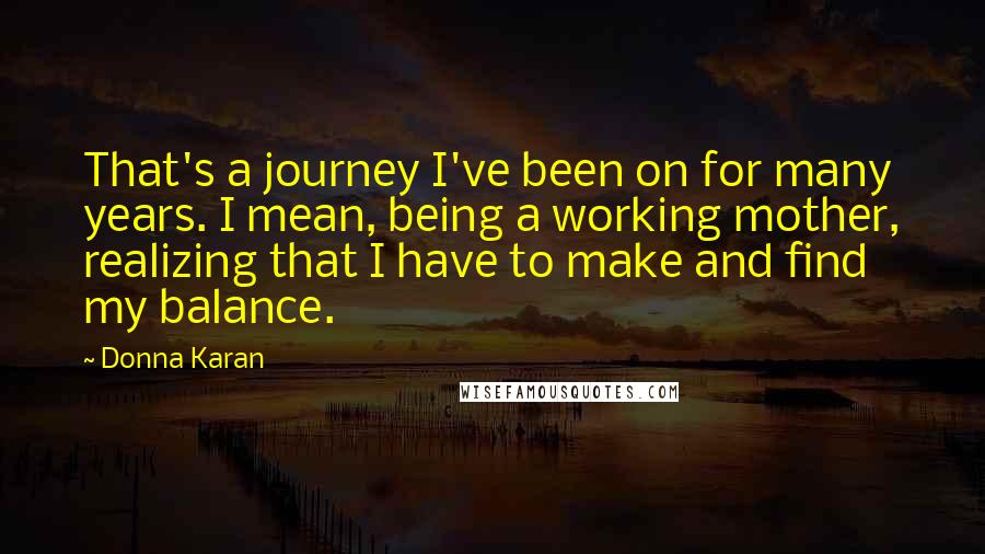 Donna Karan Quotes: That's a journey I've been on for many years. I mean, being a working mother, realizing that I have to make and find my balance.