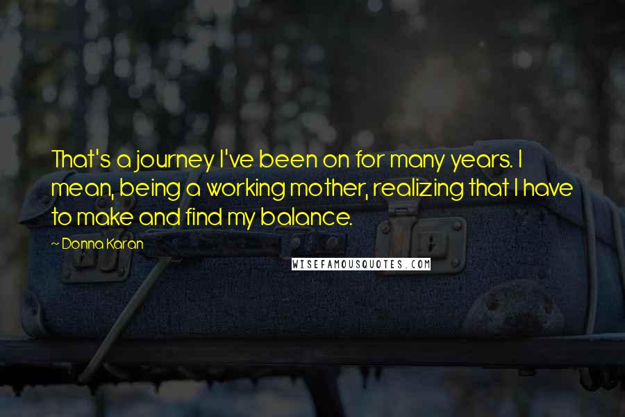Donna Karan Quotes: That's a journey I've been on for many years. I mean, being a working mother, realizing that I have to make and find my balance.