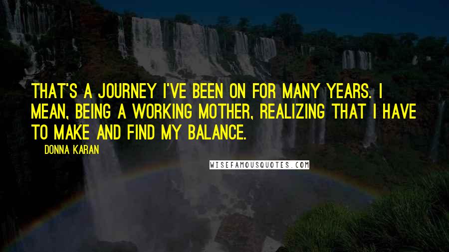 Donna Karan Quotes: That's a journey I've been on for many years. I mean, being a working mother, realizing that I have to make and find my balance.