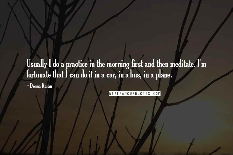 Donna Karan Quotes: Usually I do a practice in the morning first and then meditate. I'm fortunate that I can do it in a car, in a bus, in a plane.