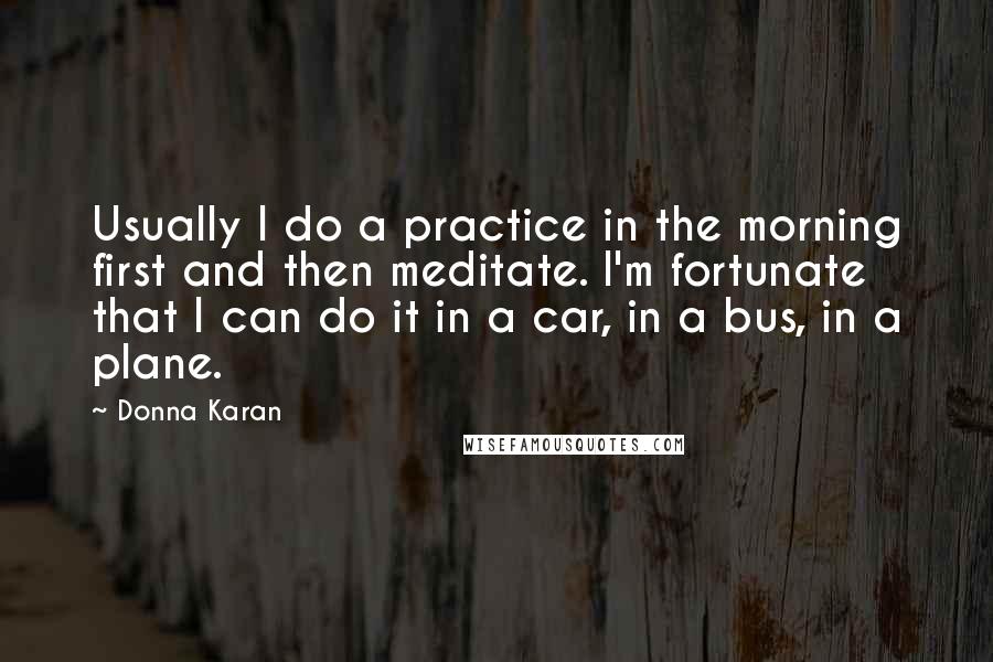 Donna Karan Quotes: Usually I do a practice in the morning first and then meditate. I'm fortunate that I can do it in a car, in a bus, in a plane.