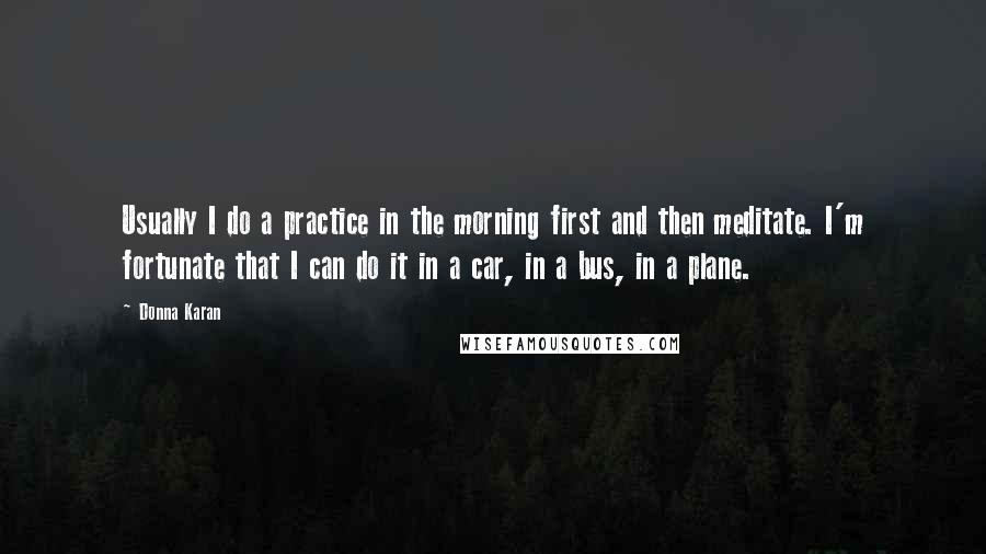 Donna Karan Quotes: Usually I do a practice in the morning first and then meditate. I'm fortunate that I can do it in a car, in a bus, in a plane.