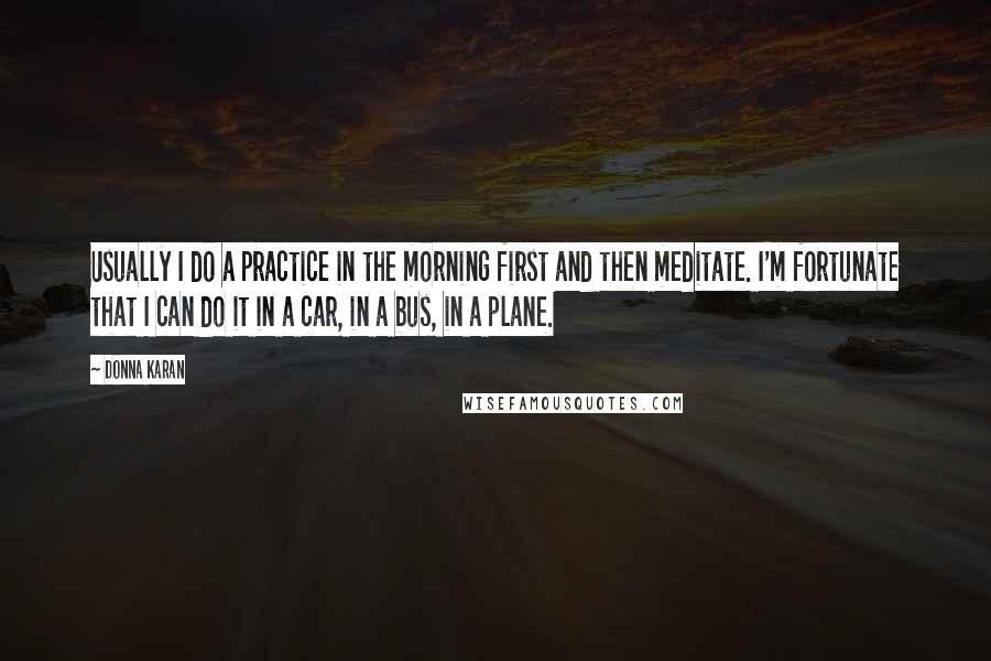 Donna Karan Quotes: Usually I do a practice in the morning first and then meditate. I'm fortunate that I can do it in a car, in a bus, in a plane.