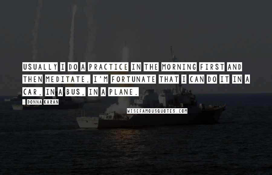 Donna Karan Quotes: Usually I do a practice in the morning first and then meditate. I'm fortunate that I can do it in a car, in a bus, in a plane.