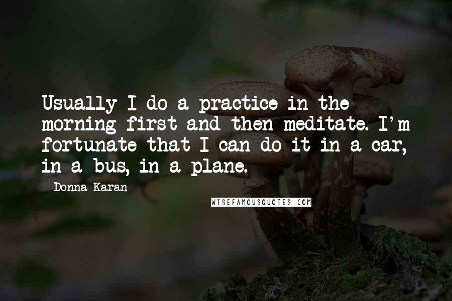 Donna Karan Quotes: Usually I do a practice in the morning first and then meditate. I'm fortunate that I can do it in a car, in a bus, in a plane.