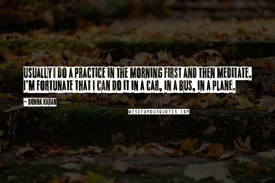 Donna Karan Quotes: Usually I do a practice in the morning first and then meditate. I'm fortunate that I can do it in a car, in a bus, in a plane.