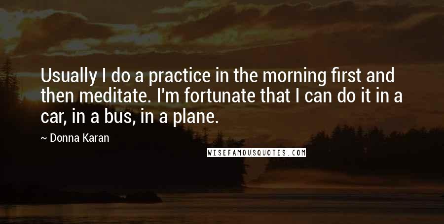 Donna Karan Quotes: Usually I do a practice in the morning first and then meditate. I'm fortunate that I can do it in a car, in a bus, in a plane.