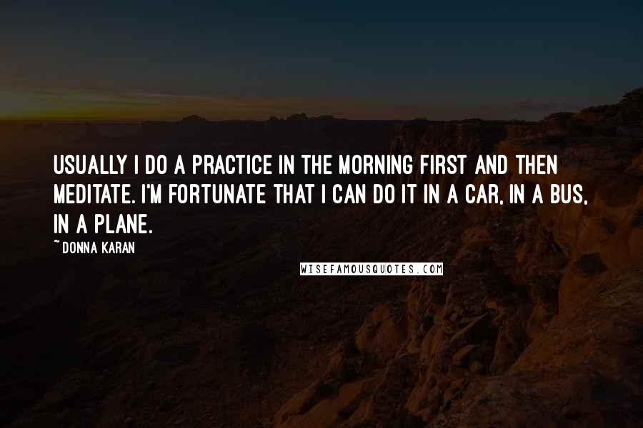 Donna Karan Quotes: Usually I do a practice in the morning first and then meditate. I'm fortunate that I can do it in a car, in a bus, in a plane.