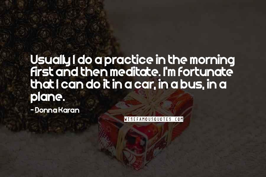 Donna Karan Quotes: Usually I do a practice in the morning first and then meditate. I'm fortunate that I can do it in a car, in a bus, in a plane.